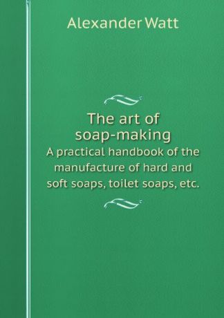 Alexander Watt The art of soap-making. A practical handbook of the manufacture of hard and soft soaps, toilet soaps, etc.