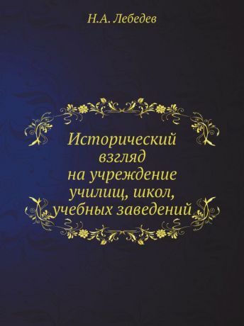 Н.А. Лебедев Исторический взгляд на учреждение училищ, школ, учебных заведений