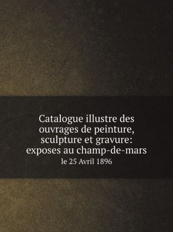 Société nationale des beaux-arts Catalogue illustre des ouvrages de peinture, sculpture et gravure: exposes au champ-de-mars. le 25 Avril 1896