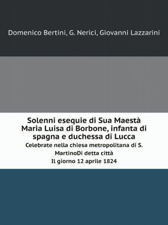 Domenico Bertini, G. Nerici, Giovanni Lazzarini Solenni esequie di Sua Maesta Maria Luisa di Borbone, infanta di spagna e duchessa di Lucca. Celebrate nella chiesa metropolitana di S.Martino. Di detta citta. Il giorno 12 aprile 1824