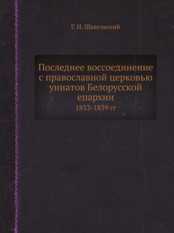 Г. И. Шавельский Последнее воссоединение с православной церковью униатов Белорусской епархии. 1833-1839 гг