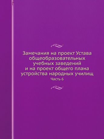 Сборник Замечания на проект Устава общеобразовательных учебных заведений и на проект общего плана устройства народных училищ. Часть 6