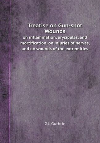 G.J. Guthrie Treatise on Gun-shot Wounds. on inflammation, erysipelas, and mortification, on injuries of nerves, and on wounds of the extremities