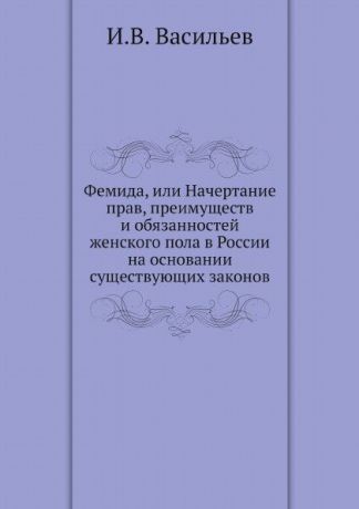 И.В. Васильев Фемида, или Начертание прав, преимуществ и обязанностей женского пола в России на основании существующих законов