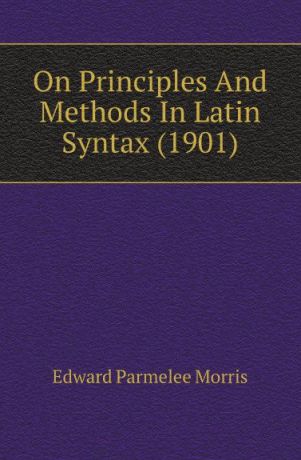 Edward Parmelee Morris On Principles And Methods In Latin Syntax (1901)