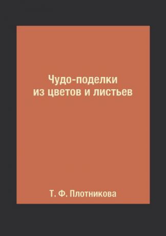 Т. Ф. Плотникова Чудо-поделки из цветов и листьев