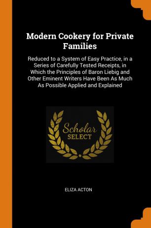 Eliza Acton Modern Cookery for Private Families. Reduced to a System of Easy Practice, in a Series of Carefully Tested Receipts, in Which the Principles of Baron Liebig and Other Eminent Writers Have Been As Much As Possible Applied and Explained