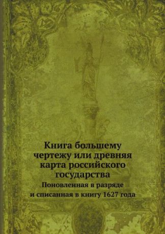 Неизвестный автор Книга большему чертежу или древняя карта российского государства. Поновленная в разряде и списанная в книгу 1627 года