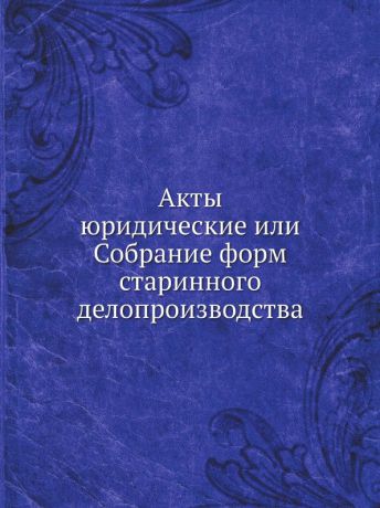 Неизвестный автор Акты юридические или Собрание форм старинного делопроизводства