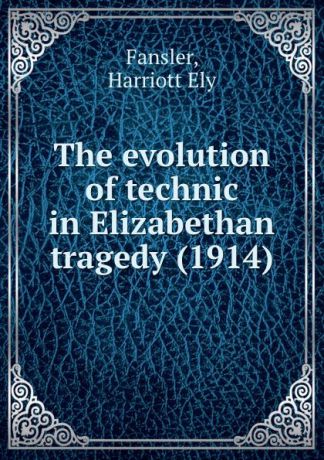 H.E. Fansler The evolution of technic in Elizabethan tragedy. 1914