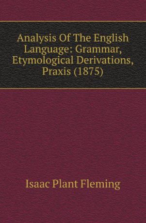 Isaac Plant Fleming Analysis Of The English Language: Grammar, Etymological Derivations, Praxis (1875)