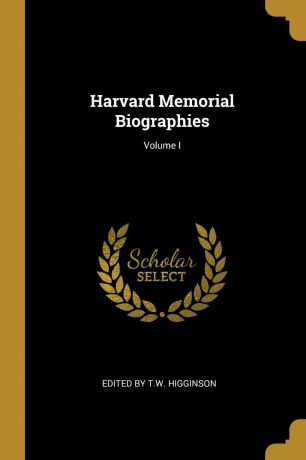 Edited by T.W. Higginson Harvard Memorial Biographies; Volume I