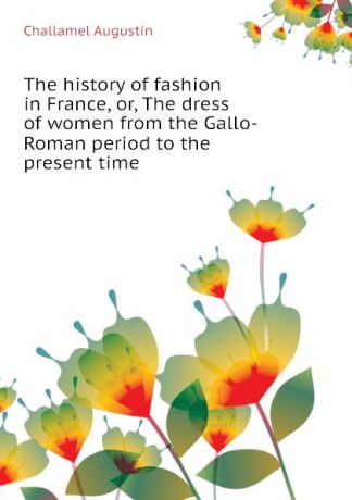 Challamel Augustin The history of fashion in France, or, The dress of women from the Gallo-Roman period to the present time