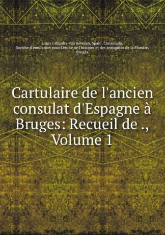 Louis Gilliodts-Van Severen Cartulaire de l.ancien consulat d.Espagne a Bruges: Recueil de ., Volume 1