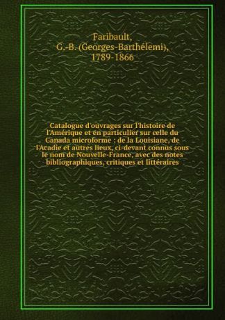 Georges-Barthélemi Faribault Catalogue d.ouvrages sur l.histoire de l.Amerique et en particulier sur celle du Canada microforme