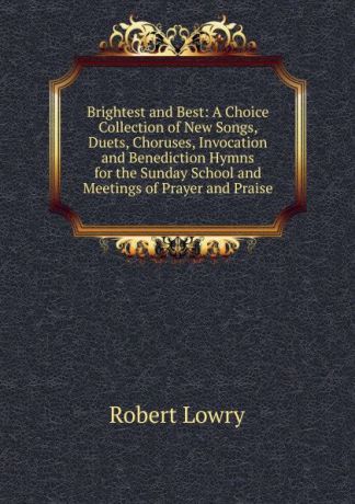 Robert Lowry Brightest and Best: A Choice Collection of New Songs, Duets, Choruses, Invocation and Benediction Hymns for the Sunday School and Meetings of Prayer and Praise