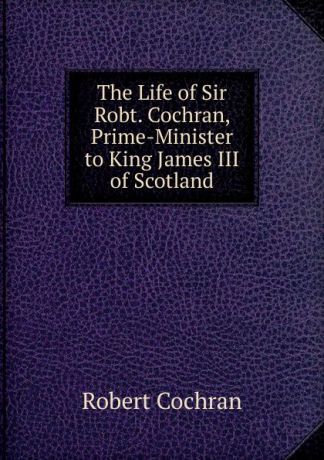 Robert Cochran The Life of Sir Robt. Cochran, Prime-Minister to King James III of Scotland