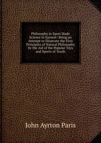 John Ayrton Paris Philosophy in Sport Made Science in Earnest: Being an Attempt to Illustrate the First Principles of Natural Philosophy by the Aid of the Popular Toys and Sports of Youth