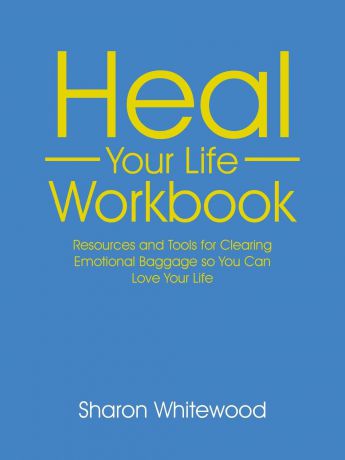 Sharon Whitewood Heal Your Life Workbook. Resources and Tools for Clearing Emotional Baggage so You Can Love Your Life
