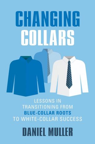 Daniel Muller CHANGING COLLARS. Lessons in Transitioning from Blue-Collar Roots to White-Collar Success