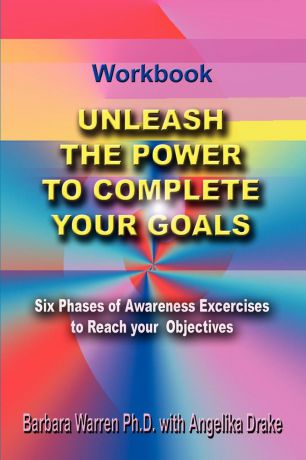 Barbara Warren PH. D. Unleash the Power To Complete Your Goals. Six Phases Of Awareness Exercises To Reach Your Objectives