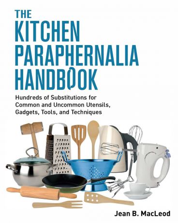 Jean B. MacLeod The Kitchen Paraphernalia Handbook. Hundreds of Substitutions for Common and Uncommon Utensils, Gadgets, Tools, and Techniques.