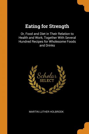 Martin Luther Holbrook Eating for Strength. Or, Food and Diet in Their Relation to Health and Work, Together With Several Hundred Recipes for Wholesome Foods and Drinks