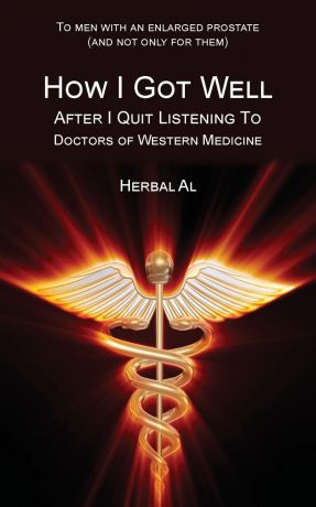 Herbal Al, Herbal Al To Men with an Enlarged Prostate (and Not Only for Them). How I Got Well After I Quit Listening to Doctors of Western Medicine