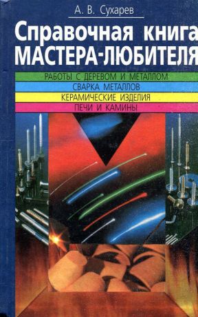 А.В. Сухарев Справочная книга мастера-любителя. Работы с деревом и металлом. Сварка металлов. Керамические изделия. Печи и камины