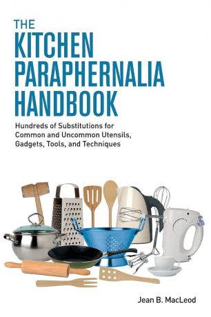Jean B. MacLeod The Kitchen Paraphernalia Handbook. Hundreds of Substitutions for Common and Uncommon Utensils, Gadgets, Tools, and Techniques