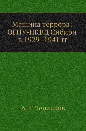 А.Г. Тепляков Машина террора: ОГПУ-НКВД Сибири в 1929.1941 гг.