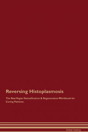 Global Healing Reversing Histoplasmosis The Raw Vegan Detoxification & Regeneration Workbook for Curing Patients