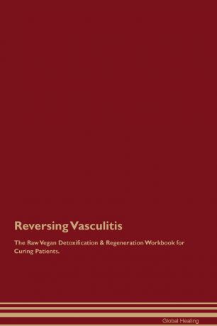 Global Healing Reversing Vasculitis The Raw Vegan Detoxification & Regeneration Workbook for Curing Patients
