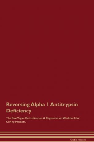 Global Healing Reversing Alpha 1 Antitrypsin Deficiency The Raw Vegan Detoxification & Regeneration Workbook for Curing Patients