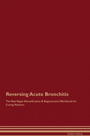 Global Healing Reversing Acute Bronchitis The Raw Vegan Detoxification & Regeneration Workbook for Curing Patients