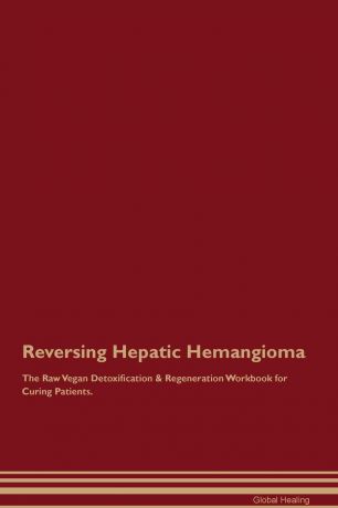 Global Healing Reversing Hepatic Hemangioma The Raw Vegan Detoxification & Regeneration Workbook for Curing Patients