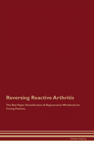 Global Healing Reversing Reactive Arthritis The Raw Vegan Detoxification & Regeneration Workbook for Curing Patients