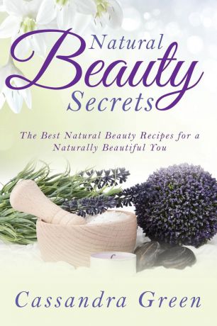 Cassandra Green Natural Beauty Secrets. The Best Natural Beauty Recipes for a Naturally Beautiful You
