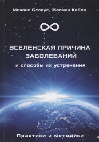 Белоус М., КаЕва Ж. Вселенская причина заболеваний и способы их устранения Практики и методики