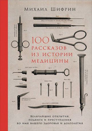 Шифрин М. 100 рассказов из истории медицины: Величайшие открытия, подвиги и преступления во имя вашего здоровья и долголетия.