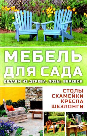 Марина Романова Мебель для сада. Делаем из дерева, лозы, веревок. Столы, кресла, скамейки, шезлонги