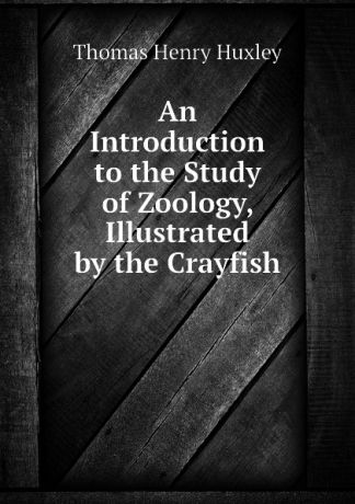 Thomas Henry Huxley An Introduction to the Study of Zoology, Illustrated by the Crayfish