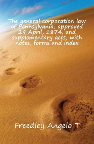 Freedley Angelo T. The general corporation law of Pennsylvania, approved 29 April, 1874, and supplementary acts, with notes, forms and index