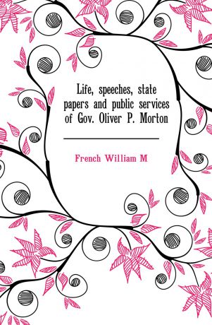French William M. Life, speeches, state papers and public services of Gov. Oliver P. Morton