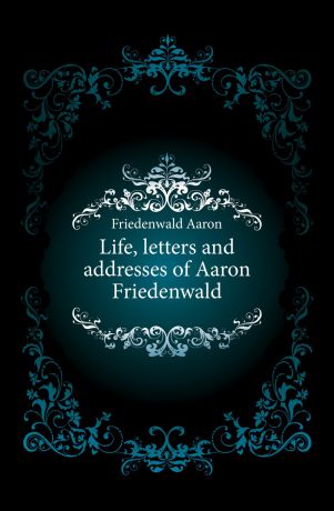 Friedenwald Aaron Life, letters and addresses of Aaron Friedenwald
