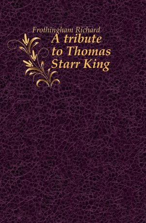 Richard Frothingham A tribute to Thomas Starr King