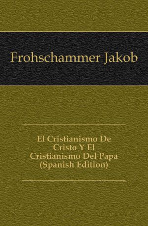 Frohschammer Jakob El Cristianismo De Cristo Y El Cristianismo Del Papa (Spanish Edition)