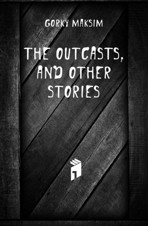 Максим Алексеевич Горький The outcasts, and other stories