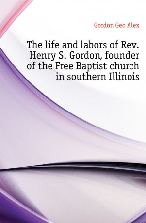 Gordon Geo Alex The life and labors of Rev. Henry S. Gordon, founder of the Free Baptist church in southern Illinois