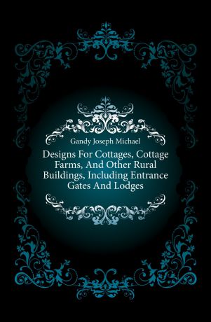 Gandy Joseph Michael Designs For Cottages, Cottage Farms, And Other Rural Buildings, Including Entrance Gates And Lodges